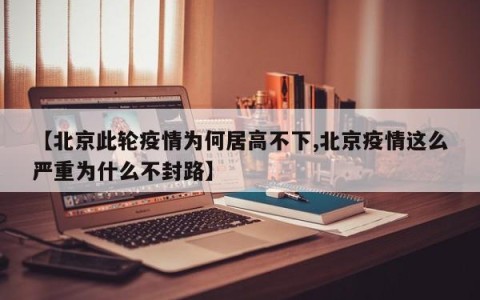 【北京此轮疫情为何居高不下,北京疫情这么严重为什么不封路】