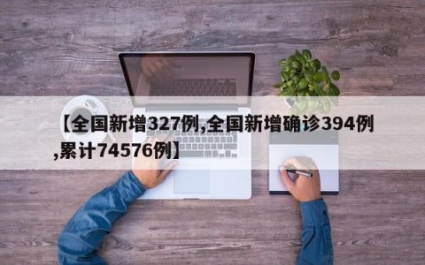 【全国新增327例,全国新增确诊394例,累计74576例】