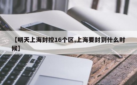 【明天上海封控16个区,上海要封到什么时候】