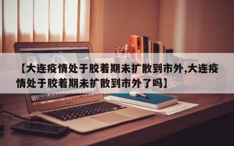 【大连疫情处于胶着期未扩散到市外,大连疫情处于胶着期未扩散到市外了吗】