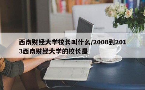 西南财经大学校长叫什么/2008到2013西南财经大学的校长是