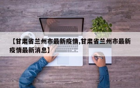 【甘肃省兰州市最新疫情,甘肃省兰州市最新疫情最新消息】