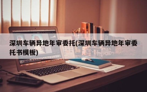 深圳车辆异地年审委托(深圳车辆异地年审委托书模板)