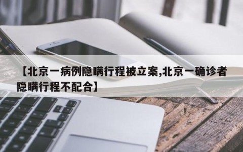 【北京一病例隐瞒行程被立案,北京一确诊者隐瞒行程不配合】