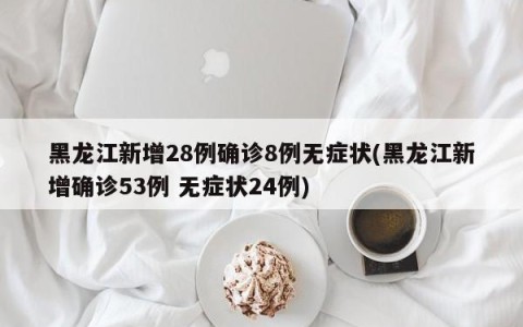 黑龙江新增28例确诊8例无症状(黑龙江新增确诊53例 无症状24例)