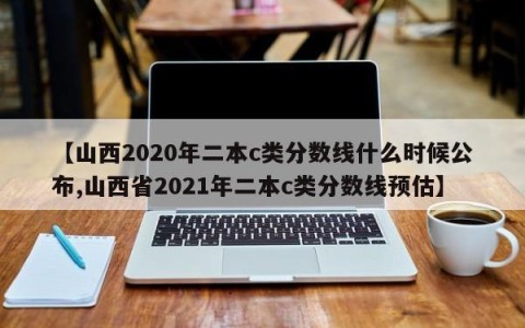 【山西2020年二本c类分数线什么时候公布,山西省2021年二本c类分数线预估】