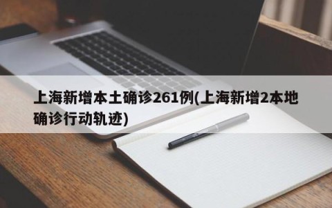 上海新增本土确诊261例(上海新增2本地确诊行动轨迹)