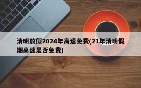 清明放假2024年高速免费(21年清明假期高速是否免费)