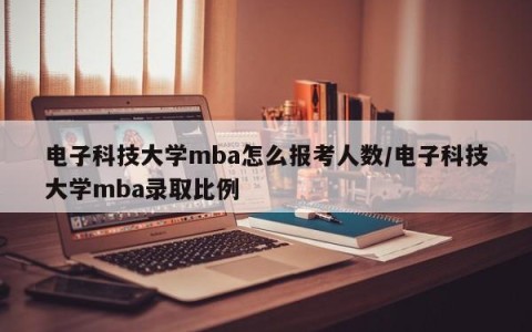 电子科技大学mba怎么报考人数/电子科技大学mba录取比例