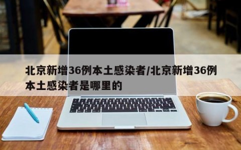 北京新增36例本土感染者/北京新增36例本土感染者是哪里的