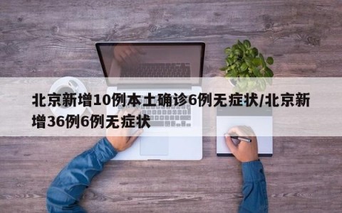 北京新增10例本土确诊6例无症状/北京新增36例6例无症状
