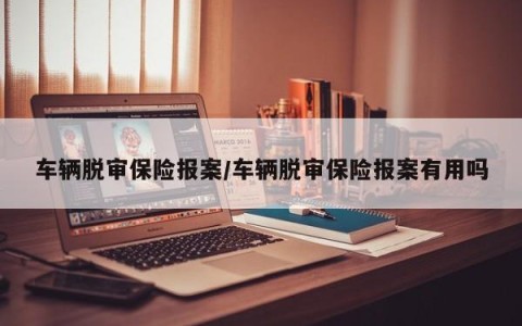 车辆脱审保险报案/车辆脱审保险报案有用吗