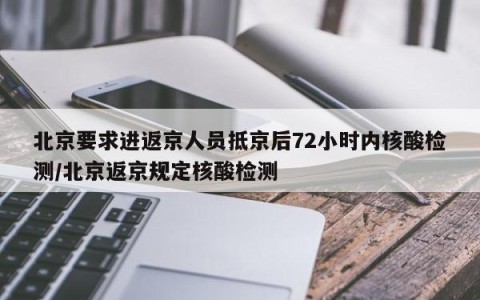 北京要求进返京人员抵京后72小时内核酸检测/北京返京规定核酸检测