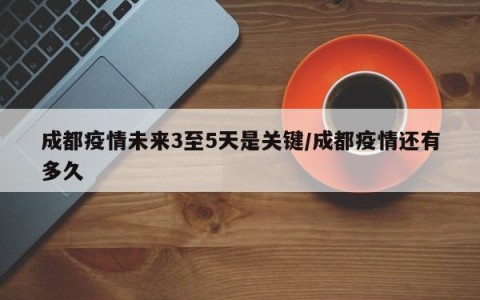 成都疫情未来3至5天是关键/成都疫情还有多久