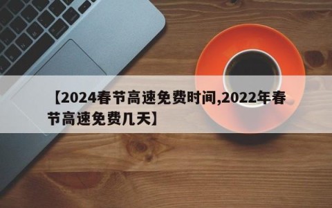 【2024春节高速免费时间,2022年春节高速免费几天】