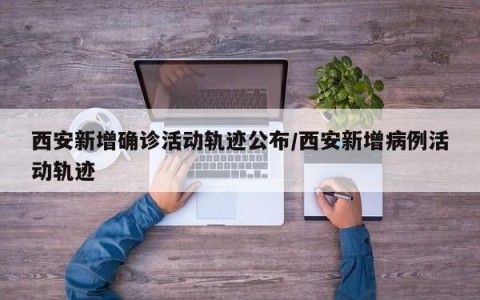 西安新增确诊活动轨迹公布/西安新增病例活动轨迹