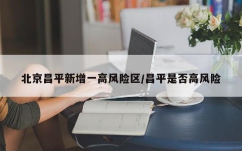 北京昌平新增一高风险区/昌平是否高风险