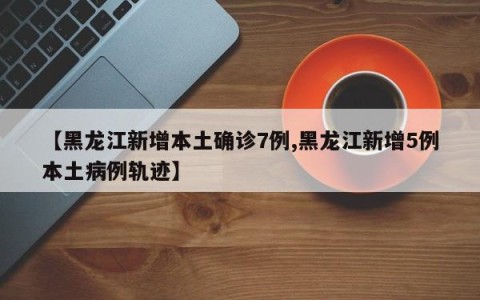 【黑龙江新增本土确诊7例,黑龙江新增5例本土病例轨迹】