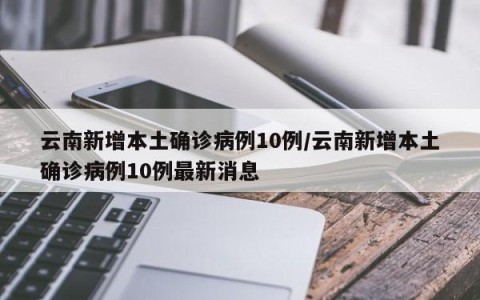 云南新增本土确诊病例10例/云南新增本土确诊病例10例最新消息