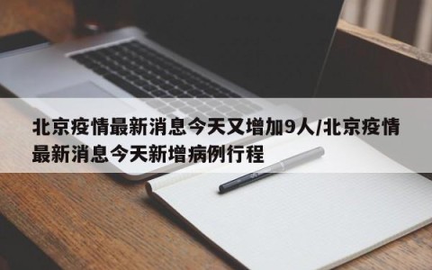 北京疫情最新消息今天又增加9人/北京疫情最新消息今天新增病例行程
