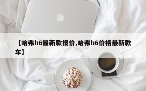 【哈弗h6最新款报价,哈弗h6价格最新款车】