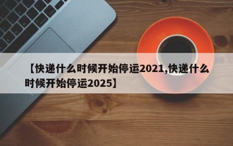 【快递什么时候开始停运2021,快递什么时候开始停运2025】