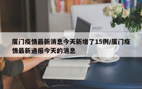 厦门疫情最新消息今天新增了15例/厦门疫情最新通报今天的消息
