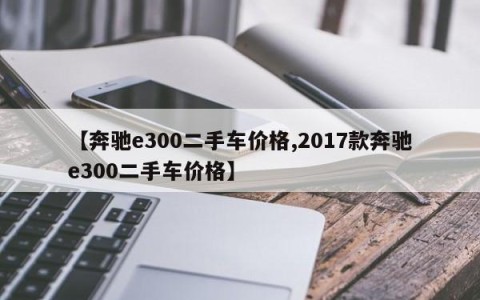 【奔驰e300二手车价格,2017款奔驰e300二手车价格】