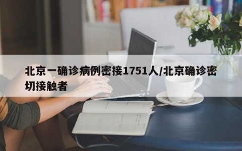 北京一确诊病例密接1751人/北京确诊密切接触者