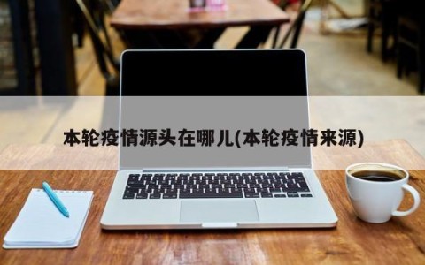 本轮疫情源头在哪儿(本轮疫情来源)