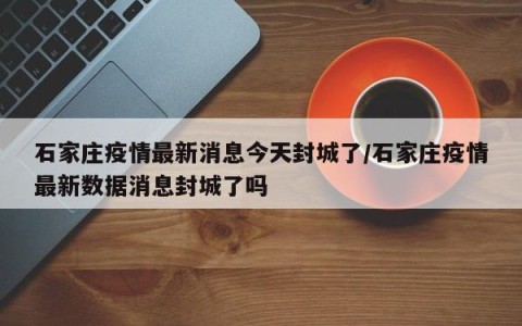 石家庄疫情最新消息今天封城了/石家庄疫情最新数据消息封城了吗