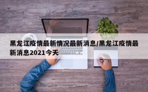 黑龙江疫情最新情况最新消息/黑龙江疫情最新消息2021今天