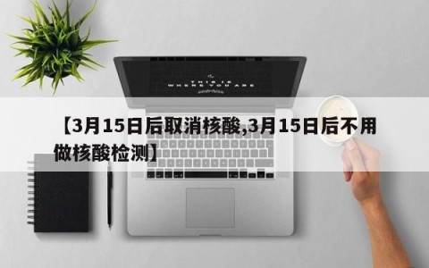 【3月15日后取消核酸,3月15日后不用做核酸检测】