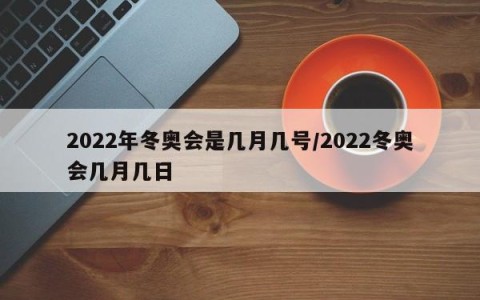 2022年冬奥会是几月几号/2022冬奥会几月几日