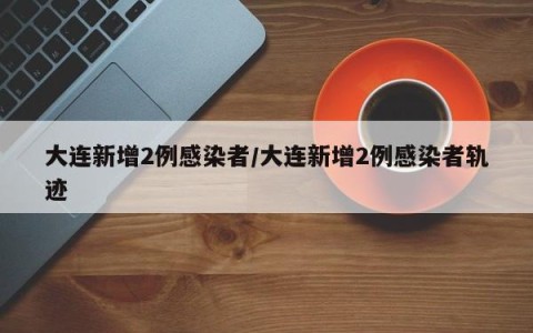 大连新增2例感染者/大连新增2例感染者轨迹