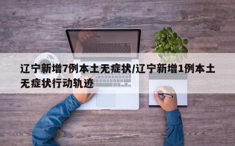 辽宁新增7例本土无症状/辽宁新增1例本土无症状行动轨迹