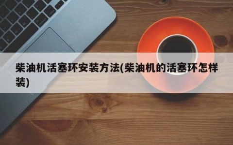 柴油机活塞环安装方法(柴油机的活塞环怎样装)