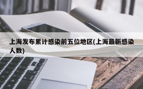 上海发布累计感染前五位地区(上海最新感染人数)