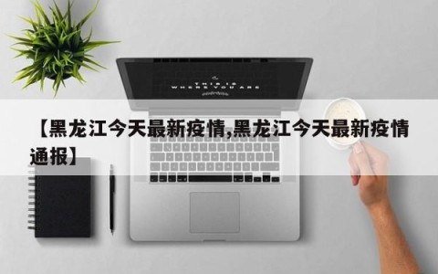 【黑龙江今天最新疫情,黑龙江今天最新疫情通报】