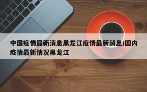 中国疫情最新消息黑龙江疫情最新消息/国内疫情最新情况黑龙江