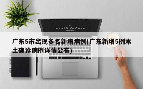 广东5市出现多名新增病例(广东新增5例本土确诊病例详情公布)