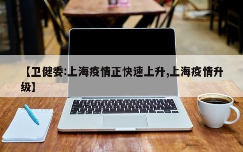 【卫健委:上海疫情正快速上升,上海疫情升级】