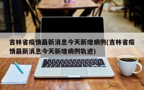 吉林省疫情最新消息今天新增病例(吉林省疫情最新消息今天新增病例轨迹)