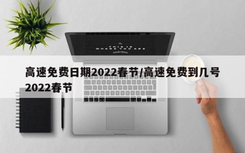 高速免费日期2022春节/高速免费到几号2022春节