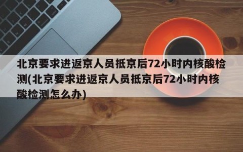 北京要求进返京人员抵京后72小时内核酸检测(北京要求进返京人员抵京后72小时内核酸检测怎么办)