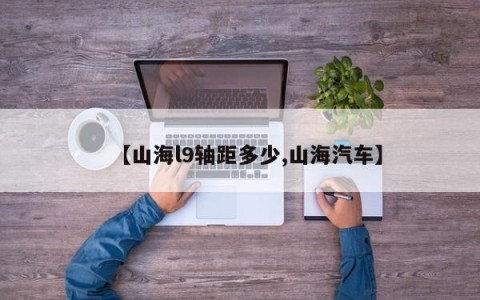 【山海l9轴距多少,山海汽车】