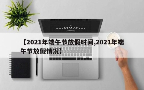 【2021年端午节放假时间,2021年端午节放假情况】