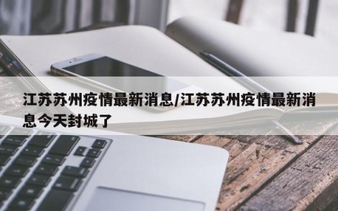 江苏苏州疫情最新消息/江苏苏州疫情最新消息今天封城了
