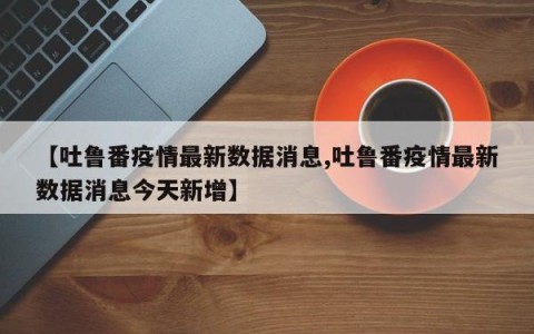 【吐鲁番疫情最新数据消息,吐鲁番疫情最新数据消息今天新增】