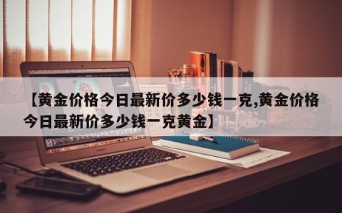 【黄金价格今日最新价多少钱一克,黄金价格今日最新价多少钱一克黄金】